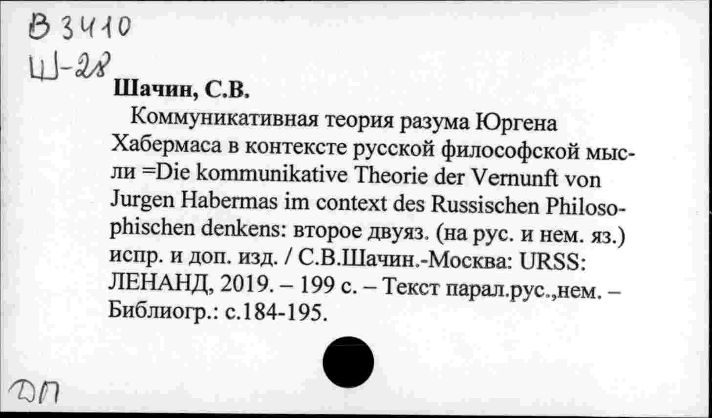 ﻿Шачин, С.В.
Коммуникативная теория разума Юргена Хабермаса в контексте русской философской мысли =Die kommunikative Theorie der Vernunft von Jürgen Habermas im context des Russischen Philosophischen denkens: второе двуяз. (на рус. и нем. яз.) испр. и доп. изд. / С.В.Шачин.-Москва: URSS: ЛЕНАНД, 2019. — 199 с. - Текст парал.рус.,нем. — Библиогр.: с.184-195.